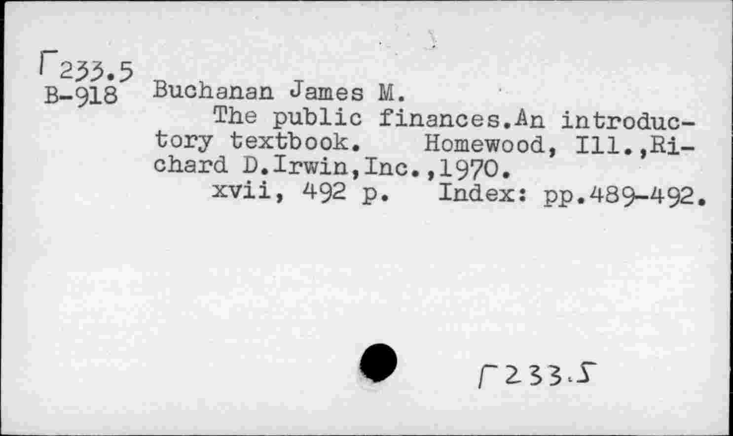 ﻿I 255.5 B-918
Buchanan James M.
The public finances.-An. introductory textbook. Homewood, Ill.,Richard D.Irwin,Inc.,1970.
xvii, 492 p. Index: pp.489-492.
